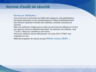 Normes et Méthodes :
Une norme est un document qui définit des exigences, des spécifications,
des lignes directrices ou des caractéristiques à utiliser systématiquement
pour assurer l'aptitude à l'emploi des matériaux, produits, processus et
services.
Mais une méthode n’intègre pas la notion de document de référence il ne faut
pas opposer norme et méthode mais plutôt les associer une méthode sera
« l’outil » utilisé pour satisfaire a une norme.
Ainsi pour mettre en œuvre efficacement la norme ISO (17799 il faut
s’appuyer sur une
Méthode de gestion de risques de type Méhari octave, EBIOS ...
Normes d’audit de sécurité
 