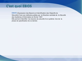 EBIOS (Expression des Besoins et Identification des Objectifs de
Sécurité).C’est une méthode publiée par la Direction centrale de la Sécurité
des Systèmes d’information en février 1997.
Elle permet d’identifier les besoins de sécurité d’un système lors de la
phase de spécification de ce dernier.
C’est quoi EBIOS
 