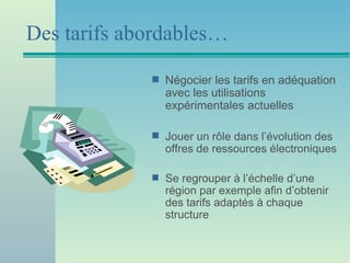 Des tarifs abordables…
             s   Négocier les tarifs en adéquation
                 avec les utilisations
                 expérimentales actuelles

             s   Jouer un rôle dans l’évolution des
                 offres de ressources électroniques

             s   Se regrouper à l’échelle d’une
                 région par exemple afin d’obtenir
                 des tarifs adaptés à chaque
                 structure
 
