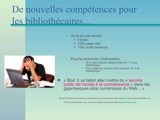 De nouvelles compétences pour
les bibliothécaires…
                 – Je lis en une année
                          (    8 livres
                          (    2300 pages web
                          (    1281 profils facebook


                 – Pour la recherche d’information
                                    – 26 % des lecteurs utilisent Internet 7 % une
                                      bibliothèque
                                    – Pour l’aide aux devoirs 49 % Internet 19 % la
                                      bibliothèque


          s    « Bref, il va falloir aller mettre du « service
               public de l'accès à la connaissance » dans les
               gigantesques silos numériques du Web... »

          Olivier Ertzscheid est maître de conférences (en sciences de l’information) à l’université de Nantes et à

               l’IUT de la Roche-sur-Yon. Il tient par ailleurs le blog de référence Affordance.info.
 
