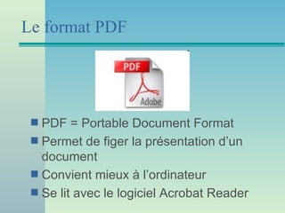 Le format PDF




 s PDF = Portable Document Format
 s Permet de figer la présentation d’un
   document
 s Convient mieux à l’ordinateur
 s Se lit avec le logiciel Acrobat Reader
 