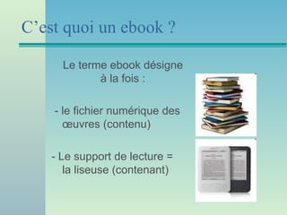C’est quoi un ebook ?

      Le terme ebook désigne
             à la fois :

    - le fichier numérique des
      œuvres (contenu)

    - Le support de lecture =
       la liseuse (contenant)
 