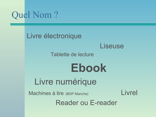 Quel Nom ?

   Livre électronique
                                    Liseuse
            Tablette de lecture


                       Ebook
     Livre numérique
   Machines à lire   (BDP Manche)         Livrel
              Reader ou E-reader
 