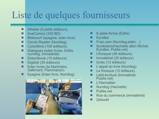 Liste de quelques fournisseurs
  s   Atheles (9 petits éditeurs)
  s   AveComics (350 BD)                 s   E-plate-forme (Editis)
  s   Bibliosurf (epagine, eden livre)   s   Eyrolles
  s   Cercle Reader (Numilog)            s   Fnac.com (Numilog,eden…)
  s   Cyberlibris (100 éditeurs)         s   Ibookstore(Hachette albin Michel,
  s   Dialogues (eden livres, Editis,        Eyrolles, Publie.net)
      numilog, immatériel)               s   I-Kiosque (46 éditeurs)
  s   Didactibook (15 éditeurs)          s   Immatériel (25 éditeurs)
  s   Digibidi (30 éditeurs)             s   Iznéo (12 éditeurs)
  s   Eden livres (la Martinière,        s   L’appel du livre (Numilog)
      Gallimard, Flammarion)             s   Le Kiosque (10 éditeurs)
  s   Epagine (Eden livre, Numilog)      s   Lekti-écriture (Immatériel,
                                             Publie.net)
                                         s   L’Harmattan
                                         s   Numilog (Hachette)
                                         s   Publie.net
                                         s   Rue du commerce (immatériel)
                                         s   Zebookl
 