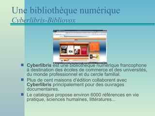 Une bibliothèque numérique
Cyberlibris-Bibliovox




   s   Cyberlibris est une bibliothèque numérique francophone
       à destination des écoles de commerce et des universités,
       du monde professionnel et du cercle familial.
   s   Plus de cent maisons d’édition collaborent avec
       Cyberlibris principalement pour des ouvrages
       documentaires.
   s   Le catalogue propose environ 6000 références en vie
       pratique, sciences humaines, littératures...
 