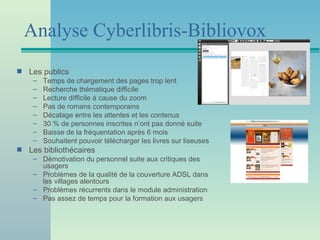 Analyse Cyberlibris-Bibliovox
s   Les publics
     –   Temps de chargement des pages trop lent
     –   Recherche thématique difficile
     –   Lecture difficile à cause du zoom
     –   Pas de romans contemporains
     –   Décalage entre les attentes et les contenus
     –   30 % de personnes inscrites n’ont pas donné suite
     –   Baisse de la fréquentation après 6 mois
     –   Souhaitent pouvoir télécharger les livres sur liseuses
s   Les bibliothécaires
     – Démotivation du personnel suite aux critiques des
       usagers
     – Problèmes de la qualité de la couverture ADSL dans
       les villages alentours
     – Problèmes récurrents dans le module administration
     – Pas assez de temps pour la formation aux usagers
 