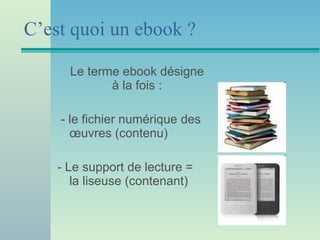 C’est quoi un ebook ? Le terme ebook désigne à la fois : - le fichier numérique des œuvres (contenu) - Le support de lecture = la liseuse (contenant) 