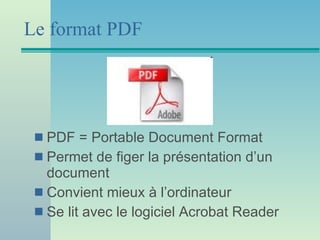 Le format PDF PDF = Portable Document Format Permet de figer la présentation d’un document Convient mieux à l’ordinateur Se lit avec le logiciel Acrobat Reader 