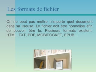 Les formats de fichier

On ne peut pas mettre n’importe quel document
dans sa liseuse. Le fichier doit être normalisé afin
de pouvoir être lu. Plusieurs formats existent:
HTML, TXT, PDF, MOBIPOCKET, EPUB...
 