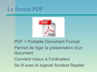 Le format PDF




  PDF = Portable Document Format
  Permet de figer la présentation d’un
  document
  Convient mieux à l’ordinateur
  Se lit avec le logiciel Acrobat Reader
 