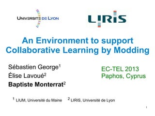 1
An Environment to support
Collaborative Learning by Modding
Sébastien George1
Élise Lavoué2
Baptiste Monterrat2
EC-TEL 2013
Paphos, Cyprus
1 LIUM, Université du Maine 2 LIRIS, Université de Lyon
 