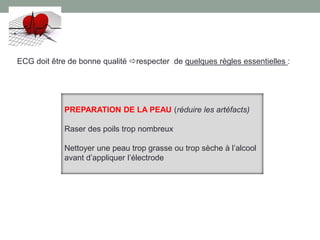 repos strict du patient
préparation de la peau
gestions des interférences
réglage correct de l’électrocardiographe
électrodes en bonne position.
ECG doit être de bonne qualité respecter de quelques règles essentielles :
PREPARATION DE LA PEAU (réduire les artéfacts)
Raser des poils trop nombreux
Nettoyer une peau trop grasse ou trop sèche à l’alcool
avant d’appliquer l’électrode
 