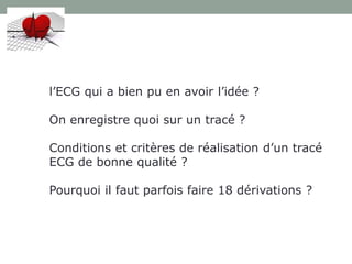 l’ECG qui a bien pu en avoir l’idée ?
On enregistre quoi sur un tracé ?
Conditions et critères de réalisation d’un tracé
ECG de bonne qualité ?
Pourquoi il faut parfois faire 18 dérivations ?
 
