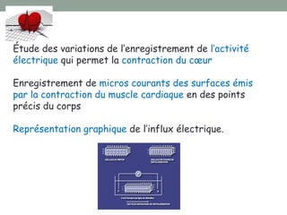 Étude des variations de l’enregistrement de l’activité
électrique qui permet la contraction du cœur
Enregistrement de micros courants des surfaces émis
par la contraction du muscle cardiaque en des points
précis du corps
Représentation graphique de l’influx électrique.
 