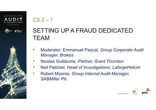 in partnership with
CS 2 – 1
SETTING UP A FRAUD DEDICATED
TEAM
•  Moderator: Emmanuel Pascal, Group Corporate Audit
Manager, Brakes
•  Nicolas Guillaume, Partner, Grant Thornton
•  Neil Fletcher, Head of Investigations, LafargeHolcim
•  Robert Moores, Group Internal Audit Manager,
SABMiller Plc
 