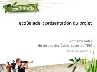 ecoBalade : présentation du projet


                           7ème rencontre
        du réseau des Cyber-bases de TPM
                         Mardi 10 janvier 2012
 