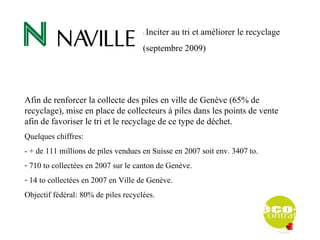 :   Inciter au tri et améliorer le recyclage
                                     (septembre 2009)




Afin de renforcer la collecte des piles en ville de Genève (65% de
recyclage), mise en place de collecteurs à piles dans les points de vente
afin de favoriser le tri et le recyclage de ce type de déchet.
Quelques chiffres:
- + de 111 millions de piles vendues en Suisse en 2007 soit env. 3407 to.
- 710 to collectées en 2007 sur le canton de Genève.
- 14 to collectées en 2007 en Ville de Genève.
Objectif fédéral: 80% de piles recyclées.
 