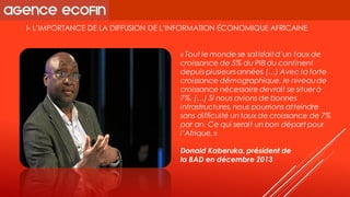 I-L’IMPORTANCE DE LA DIFFUSION DE L’INFORMATION ÉCONOMIQUE AFRICAINE 
«Tout le monde se satisfait d’un taux de croissance de 5% du PIB du continent depuis plusieurs années(…) Avec la forte croissance démographique, le niveau de croissance nécessaire devrait se situer à 7%. (…) Si nous avions de bonnes infrastructures, nous pourrions atteindre sans difficulté un taux de croissance de 7% par an. Ce qui serait un bon départ pour l’Afrique.» 
Donald Kaberuka, président de 
la BAD en décembre 2013  