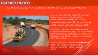 I-L’IMPORTANCE DE LA DIFFUSION DE L’INFORMATION ÉCONOMIQUE AFRICAINE 
Selon les estimations de la Conférence des Nations unies sur le commerce et le développement (Cnuced), en 2013, le continent a attiré 56 milliards de dollars en IDE entrants, contre 53 milliards en 2012. 
La hausse a été presque entièrement tirée par l'Afrique subsaharienne. Mais, les IDE en Afrique restent cependant très limités. Le continent ne représente que 4 % des volumes mondiaux des IDE (3,7% en 2012). 
En effet, les IDE ont atteint 1 461 milliards de dollars à l'échelle mondiale en 2013, 
soit une hausse de 11% par rapport 
à 2012.  