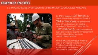 I-L’IMPORTANCE DE LA DIFFUSION DE L’INFORMATION ÉCONOMIQUE AFRICAINE 
La BAD a approuvé 37 fonds de capital-investissement qui ont financé 294 entreprises. Le portefeuille total d’investissement en capital 
de la BAD s’élève au 31 mars 2012 à 1,09 milliard $,dont 836 millions $ dans des fonds de capital-investissement et 253 millions $ sous forme de participations directes. 
Pour la BAD, pour chaque million $ injecté en capital-investissement, 
5 millions $ supplémentaires 
sont investis par d’autres 
institutions et particuliers.  