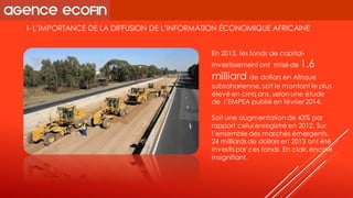 I-L’IMPORTANCE DE LA DIFFUSION DE L’INFORMATION ÉCONOMIQUE AFRICAINE 
En 2013, les fonds de capital- investissement ont misé de 1,6 milliard de dollars en Afrique subsaharienne, soit le montant le plus élevé en cinq ans, selon une étude de l’EMPEApublié en février 2014. 
Soit une augmentation de 43% par rapport celui enregistré en 2012. Sur l’ensemble des marchés émergents, 24 milliards de dollars en 2013 ont été investis par ces fonds. En clair, encore insignifiant.  