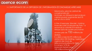 I-L’IMPORTANCE DE LA DIFFUSION DE L’INFORMATION ÉCONOMIQUE AFRICAINE 
Néanmoins, selon le cabinet de conseil américain 
McKinsey, en Afrique la demande en capital pourrait augmenter de 8 % par an d'ici à 2018. 
A titre d’exemple, Wendel -holding financier coté à la Bourse de Paris –a annoncé sa volonté d’investir en Afrique dans les quatre prochaines années près de 700 millions de dollars. 
Il a déjà a injecté 475 millions de dollars dans IHS Holding, l'opérateur nigérian des tours de télécommunications. En 2013, 
il a acquis 14 % du 
Marocain Sahampour 
100 millions d'euros.  