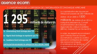 I-L’IMPORTANCE DE LA DIFFUSION DE L’INFORMATION ÉCONOMIQUE AFRICAINE 
La capitalisation des bourses en Afrique est passée de 250 milliards de dollars US en 2000 à 1500 milliards de dollars US en 2014 a indiqué le président du Conseil d’administration de la Bourse régionale des valeurs mobilières (BRVM), Gabriel Fal, en février 2014. 
A noter, les experts reconnaissent que l’introduction en bourse (ouverture du capital au public) permet à l’entreprise de capter 
des ressources longues, 
d’améliorer et de renforcer 
sa gouvernance et sa 
visibilité.  