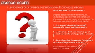 I-L’IMPORTANCE DE LA DIFFUSION DE L’INFORMATION ÉCONOMIQUE AFRICAINE 
QUE CHERCHENT LES INVESTISSEURS ? 
D’après les spécialistes du domaine, les investisseurs se posent trois questions avant d’engager leur argent dans une entreprise via la bourse ou encore via le PrivateEquity: 
1 -Est-ce que cette entreprise est déjà rentable et a atteint une taille critique ? 
2 -L’entreprise a-t-elle une structure qui lui permettra de croître et d’augmenter ses profits ? 
3 -Sera-t-il possible de revendre l’entreprise à un prix avantageux après 5-10 ans ? 
Si la réponse est oui partout, 
alors ils se lancent.  