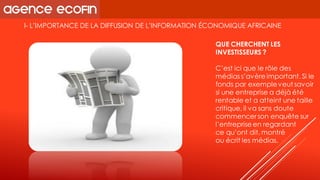 I-L’IMPORTANCE DE LA DIFFUSION DE L’INFORMATION ÉCONOMIQUE AFRICAINE 
QUE CHERCHENT LES INVESTISSEURS ? 
C’est ici que le rôle des médias s’avère important. Si le fonds par exemple veut savoir 
si une entreprise a déjà été rentable et a atteint une taille critique, il va sans doute commencer son enquête sur l’entreprise en regardant 
ce qu’ont dit, montré 
ou écrit les médias.  