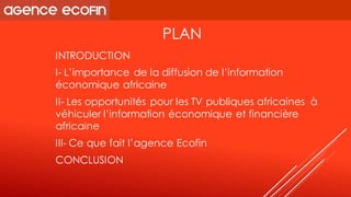PLAN 
INTRODUCTION 
I-L’importance de la diffusion de l’information économique africaine 
II-Les opportunités pour les TV publiques africaines à véhiculer l’information économique et financière africaine 
III-Ce que fait l’agence Ecofin 
CONCLUSION  