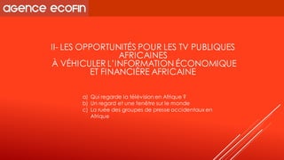 II-LES OPPORTUNITÉS POUR LES TV PUBLIQUES AFRICAINES 
À VÉHICULER L’INFORMATION ÉCONOMIQUE 
ET FINANCIÈRE AFRICAINE 
a)Qui regarde la télévision en Afrique ? 
b)Un regard et une fenêtre sur le monde 
c)La ruée des groupes de presse occidentaux en Afrique  