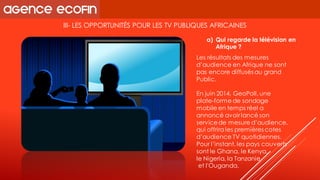 III-LES OPPORTUNITÉS POUR LES TV PUBLIQUES AFRICAINES 
Les résultats des mesures d’audience en Afrique ne sont pas encore diffusés au grand 
Public. 
En juin 2014, GeoPoll, une plate-forme de sondage mobile en temps réel a annoncé avoir lancé son service de mesure d’audience, qui offrira les premières cotes d’audience TV quotidiennes. Pour l’instant, les pays couverts sont le Ghana, le Kenya, 
le Nigeria, la Tanzanie 
et l'Ouganda. 
a)Qui regarde la télévision en Afrique ?  