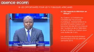 III-LES OPPORTUNITÉS POUR LES TV PUBLIQUES AFRICAINES 
Au Gabon, à l’initiative du ministère de l’Economie numérique, Médiamétrie et la société Omedia-Gabon ont lancé en février 2014 la mesure de l’audience de la Télévision 
et de la Radio au Gabon pour une durée de 3 ans. 
Les premiers résultats étaient annoncés à la fin du premier semestre 2014. 
a)Qui regarde la télévision en Afrique ?  