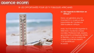 III-LES OPPORTUNITÉS POUR LES TV PUBLIQUES AFRICAINES 
Donc, en général, pour le moment il n’y a pas un réel baromètre de l’audience télévisuelle en Afrique. 
Mais, tout le monde regarde la télévision. Toutes les classes sociales. Professionnels, experts, gouvernants, entreprises, lettrés et illettrés, c’est un média de masse comme les experts 
l’on qualifié par 
le passé. 
a)Qui regarde la télévision en Afrique ?  