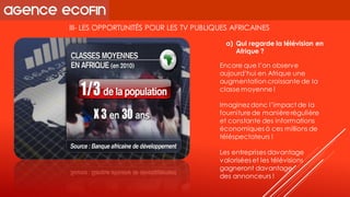 III-LES OPPORTUNITÉS POUR LES TV PUBLIQUES AFRICAINES 
Encore que l’on observe aujourd’hui en Afrique une augmentation croissante de la classe moyenne ! 
Imaginez donc l’impact de la fourniture de manière régulière et constante des informations économiques à ces millions de téléspectateurs ! 
Les entreprises davantage valorisées et les télévisions gagneront davantage 
des annonceurs ! 
a)Qui regarde la télévision en Afrique ?  