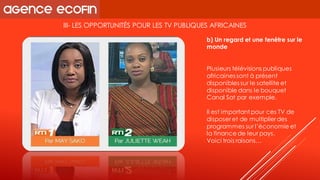 III-LES OPPORTUNITÉS POUR LES TV PUBLIQUES AFRICAINES 
Plusieurs télévisions publiques africaines sont à présent disponibles sur le satellite et disponible dans le bouquet Canal Satpar exemple. 
Il est important pour ces TV de disposer et de multiplier des programmes sur l’économie et la finance de leur pays. 
Voici trois raisons… 
b) Un regard et une fenêtre sur le monde  