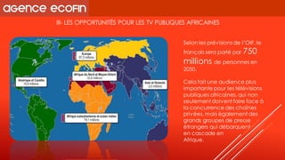 III-LES OPPORTUNITÉS POUR LES TV PUBLIQUES AFRICAINES 
Selonles prévisions de l’OIF, le français sera parlé par 750 millions de personnes en 2050. 
Cela fait une audience plus importante pour les télévisions publiques africaines, qui non seulement doivent faire face à la concurrence des chaînes privées, mais également des grands groupes de presse étrangers qui débarquent 
en cascade en 
Afrique.  