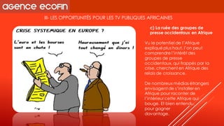 III-LES OPPORTUNITÉS POUR LES TV PUBLIQUES AFRICAINES 
Vu le potentiel de l’Afrique expliqué plus haut, l’on peut comprendre l’intérêt des groupes de presse occidentaux, qui frappés par la crise, cherchent en Afrique des relais de croissance. 
De nombreux médias étrangers envisagent de s’installer en Afrique pour raconter de l’intérieur cette Afrique qui bouge. Et bien entendu, 
pour gagner 
davantage. 
c) La ruée des groupes de presse occidentaux en Afrique  