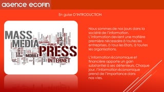 En guise D’INTRODUCTION 
Nous sommes de nos jours dans la société de l’information. L’information devient une matière première nécessaire à toutes les entreprises, à tous les Etats, à toutes les organisations. 
L’information économique et financière apporte un gain substantiel à ses détenteurs. Chaque jour, l’information économique prend de l’importance dans 
nos vies.  