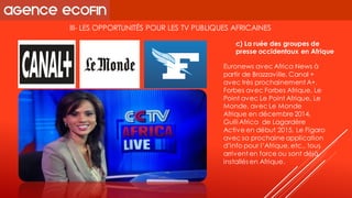 III-LES OPPORTUNITÉS POUR LES TV PUBLIQUES AFRICAINES 
Euronews avec AfricaNews à partir de Brazzaville, Canal + avec très prochainement A+, Forbes avec Forbes Afrique, Le Point avec Le Point Afrique, Le Monde, avec Le Monde Afrique en décembre 2014, GulliAfricade Lagardère Active en début 2015, Le Figaro avec sa prochaine application d’info pour l’Afrique, etc., tous arrivent en force ou sont déjà installés en Afrique. 
c) La ruée des groupes de presse occidentaux en Afrique  