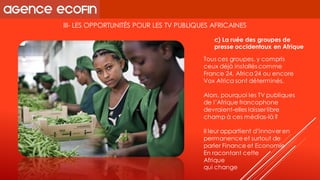 III-LES OPPORTUNITÉS POUR LES TV PUBLIQUES AFRICAINES 
Tous ces groupes, y compris ceux déjà installés comme France 24, Africa24 ou encore Vox Africasont déterminés. 
Alors, pourquoi les TV publiques de l’Afrique francophone devraient-elles laisser libre champ à ces médias-là ? 
Il leur appartient d’innover en permanence et surtout de parler Finance et Economie 
En racontant cette 
Afrique 
qui change 
c) La ruée des groupes de presse occidentaux en Afrique  