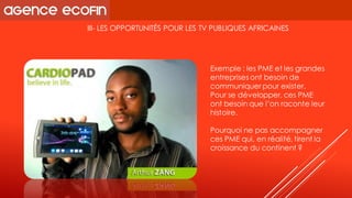 III-LES OPPORTUNITÉS POUR LES TV PUBLIQUES AFRICAINES 
Exemple : les PME et les grandes entreprises ont besoin de communiquer pour exister. 
Pour se développer, ces PME ont besoin que l’on raconte leur histoire. 
Pourquoi ne pas accompagner ces PME qui, en réalité, tirent la croissance du continent ?  