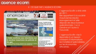II -CE QUE FAIT L’AGENCE ECOFIN 
L’agence Ecofina été créé en 2011. 
Elle appartient à la société mauricienne Media Management et elle dispose de deux bureaux opérationnels : l’un à Genève et l’autre à Yaoundé. 
L’agence Ecofinvise à répondre à un besoin croissant d’informations sectorielles et spécialisées sur les économies africaines.  