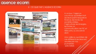 II -CE QUE FAIT L’AGENCE ECOFIN 
A ce jour, l’agence couvre au quotidien huit secteurs parmi lesquels la finance, les fonds, les sociétés côtées, l’agriculture, les énergies, les mines, la communication, les TIC et télécoms, ou encore le droit. 
Une veille au quotidien de ces différents secteurs est assurée par nos journalistes 
spécialisés  