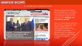 II -CE QUE FAIT L’AGENCE ECOFIN 
Plusieurs experts de médias reconnaissent que la manière la plus économique de faire connaître son support et ses infos est d’endistribuer des échantillons gratuits. 
Alors, tous les éditeurs africains de journaux, magazines, sites web ou applications, ou encore des chaînes TV sont autorisés à reproduire gratuitement nos dépêches. Seule condition, reproduire 
la signature (Agence 
Ecofin).  