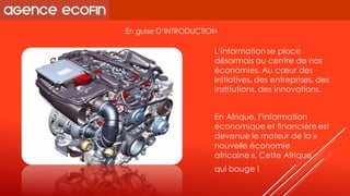 L’information se place désormais au centre de nos économies. Au coeur des initiatives, des entreprises, des institutions, des innovations. 
En Afrique, l’information économique et financière est devenue le moteur de la « nouvelle économie africaine». Cette Afrique 
qui bouge ! 
En guise D’INTRODUCTION  