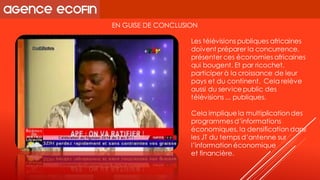 EN GUISE DE CONCLUSION 
Les télévisions publiques africaines doivent préparer la concurrence, présenter ces économies africaines qui bougent. Et par ricochet, participer à la croissance de leur pays et du continent. Cela relève aussi du service public des télévisions ... publiques. 
Cela implique la multiplication des programmes d’informations économiques, la densification dans les JT du temps d’antenne sur l’information économique 
et financière.  