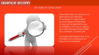 EN GUISE DE CONCLUSION 
Important dans la mesure où il permettra aux Africains d’accéder à l’information économique et financière d’une part et permettra aux investisseurs d’avoir un aperçu plus indicatif des potentialités du continent, d’autre part. 
Le projet participera ainsi à sa manière à la croissance du pays et du continent.  