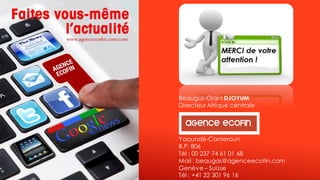 Beaugas-Orain DJOYUM 
Directeur Afrique centrale 
Yaoundé-Cameroun 
B.P: 806 
Tél : 00 237 74 61 01 68 
Mail : beaugas@agenceecofin.com 
Genève –Suisse 
Tél : +41 22 301 96 16 