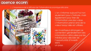 I -L’importance de la diffusion de l’information économique africaine 
L’on s’informe aujourd’hui non seulement pour s’instruire, mais également pour tirer de l’information une plus value. 
L’information prend ainsi de la valeur lorsqu’elle est utilisée. 
Les investisseurs étrangers se contentent généralement des informations véhiculées par les médias pour décider de l’opportunité d’investir 
dans 
un pays.  